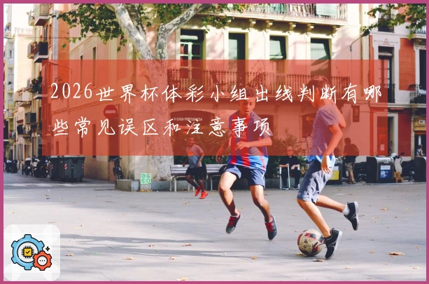 2026世界杯体彩小组出线判断有哪些常见误区和注意事项
